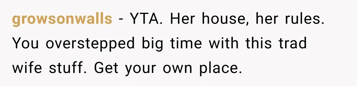 growsonwalls − YTA. Her house, her rules. You overstepped big time with this trad wife stuff. Get your own place.