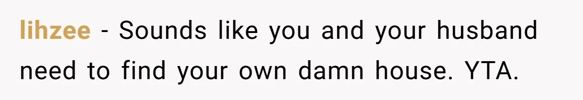 lihzee − Sounds like you and your husband need to find your own damn house. YTA.