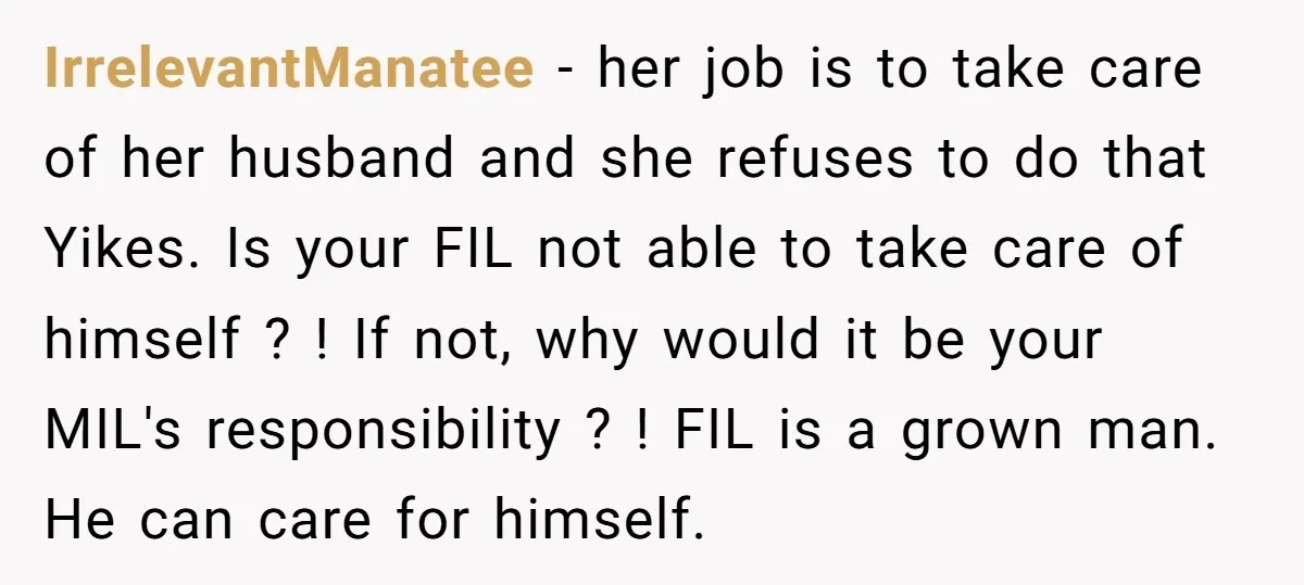 IrrelevantManatee − her job is to take care of her husband and she refuses to do that Yikes. Is your FIL not able to take care of himself ? !...