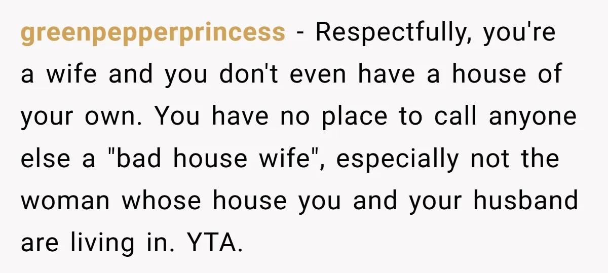 greenpepperprincess − Respectfully, you're a wife and you don't even have a house of your own. You have no place to call anyone else a "bad house wife", especially not...