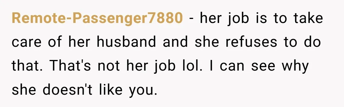 Remote-Passenger7880 − her job is to take care of her husband and she refuses to do that. That's not her job lol. I can see why she doesn't like you.
