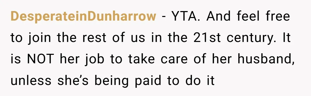 DesperateinDunharrow − YTA. And feel free to join the rest of us in the 21st century. It is NOT her job to take care of her husband, unless she’s being...