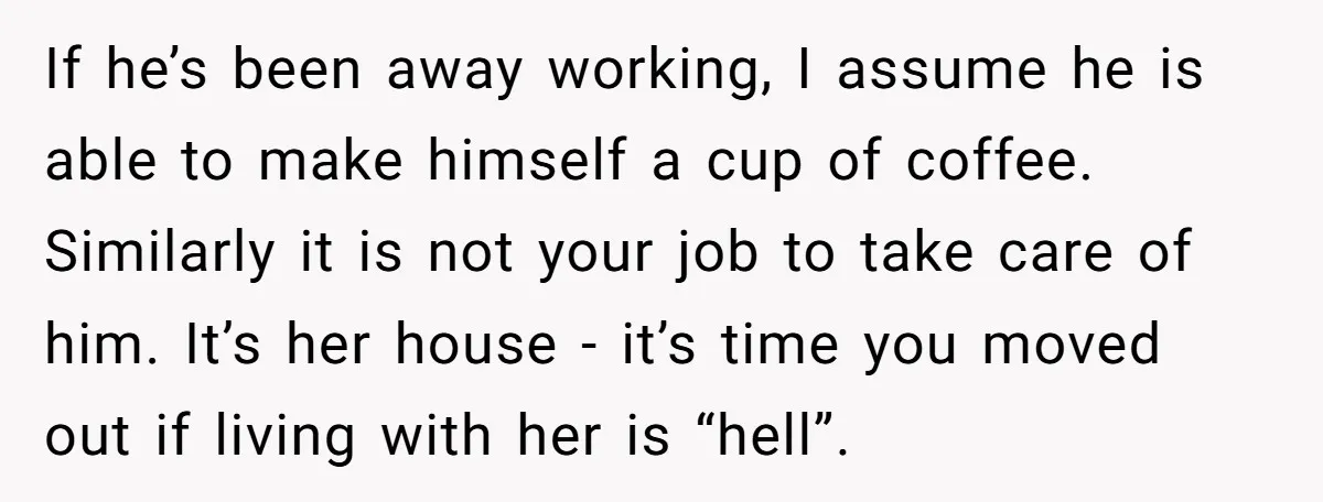 If he’s been away working, I assume he is able to make himself a cup of coffee. Similarly it is not your job to take care of him. It’s her...
