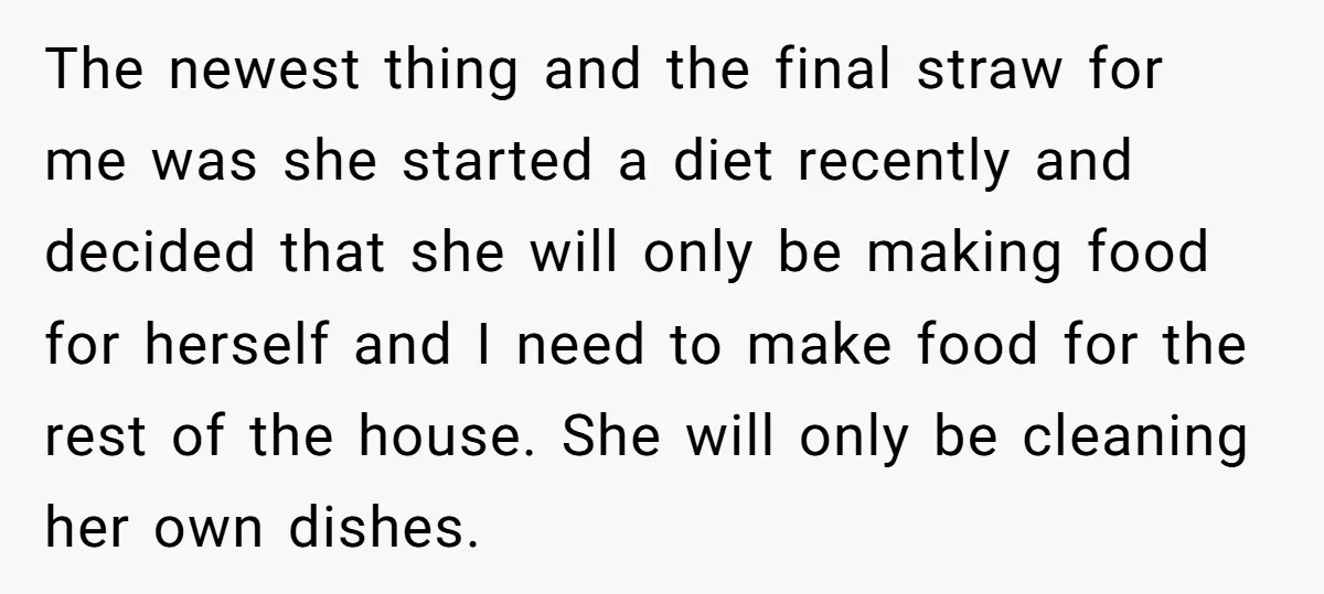 The newest thing and the final straw for me was she started a diet recently and decided that she will only be making food for herself and I need to...