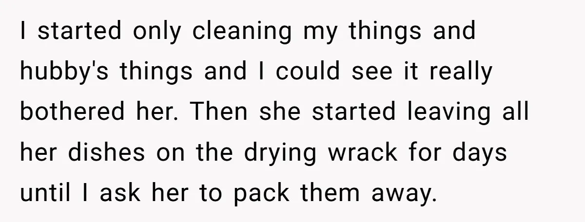 I started only cleaning my things and hubby's things and I could see it really bothered her. Then she started leaving all her dishes on the drying wrack for days...