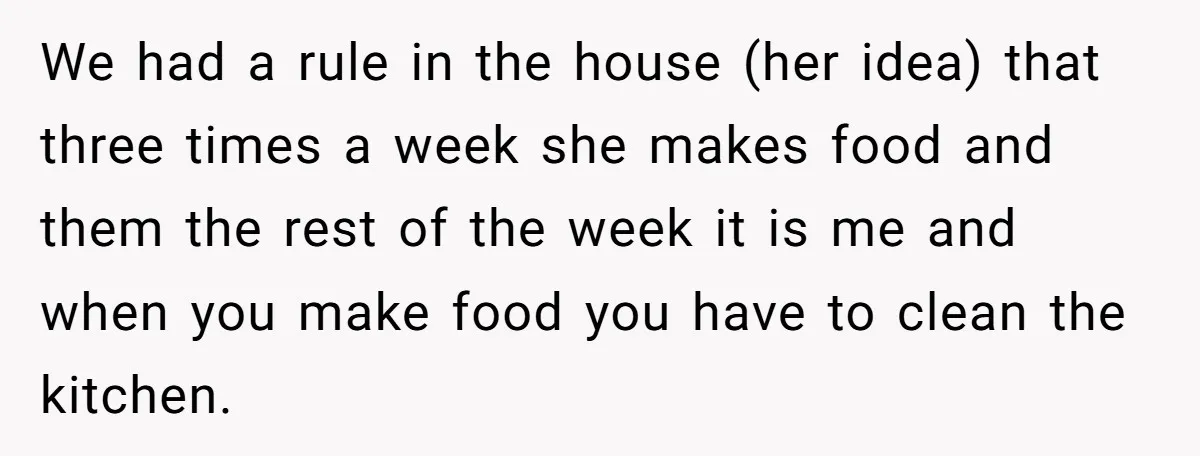 We had a rule in the house (her idea) that three times a week she makes food and them the rest of the week it is me and when you...