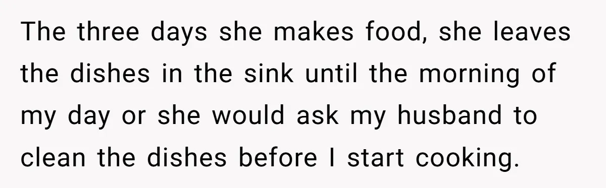 The three days she makes food, she leaves the dishes in the sink until the morning of my day or she would ask my husband to clean the dishes before...