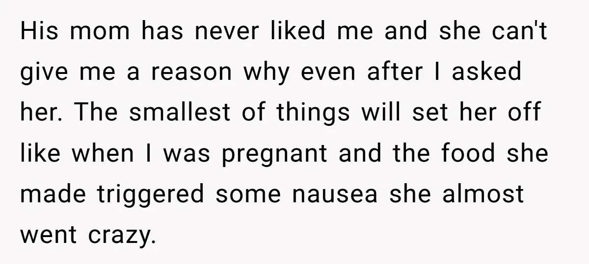 His mom has never liked me and she can't give me a reason why even after I asked her. The smallest of things will set her off like when I...