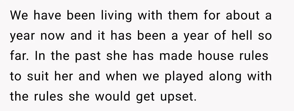 We have been living with them for about a year now and it has been a year of hell so far. In the past she has made house rules to...