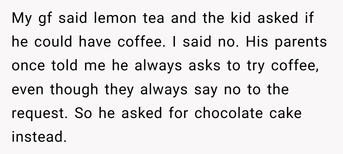 My gf said lemon tea and the kid asked if he could have coffee. I said no. His parents once told me he always asks to try coffee, even though...
