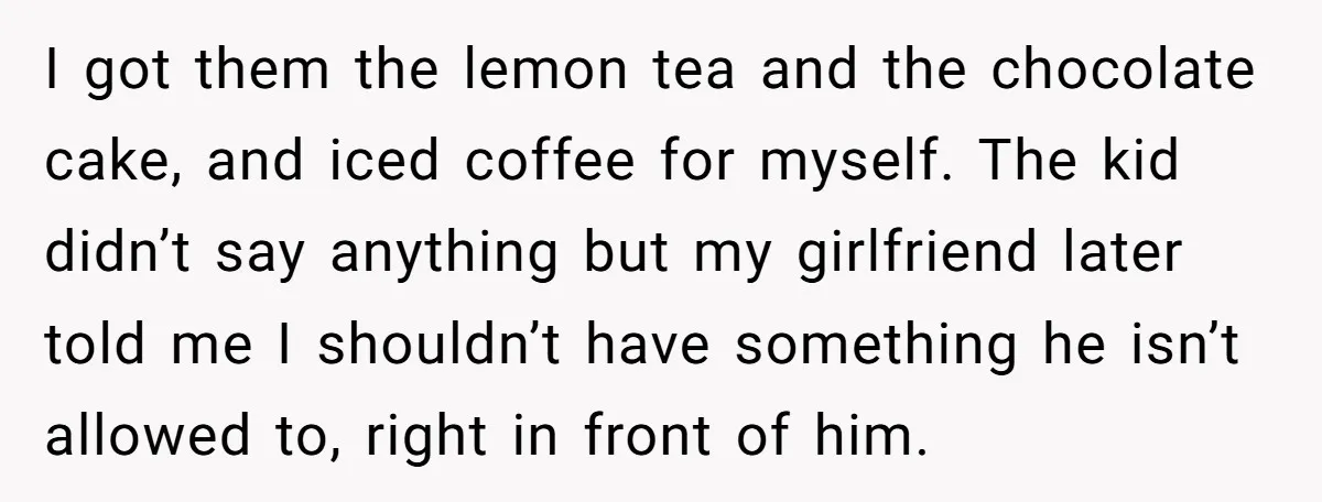I got them the lemon tea and the chocolate cake, and iced coffee for myself. The kid didn’t say anything but my girlfriend later told me I shouldn’t have something...