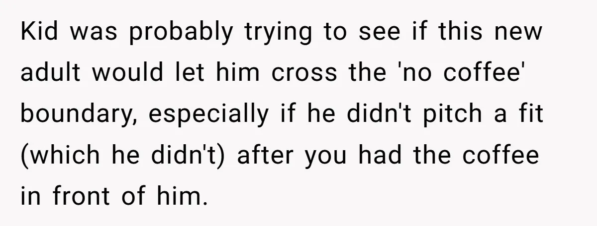 Kid was probably trying to see if this new adult would let him cross the 'no coffee' boundary, especially if he didn't pitch a fit (which he didn't) after you...