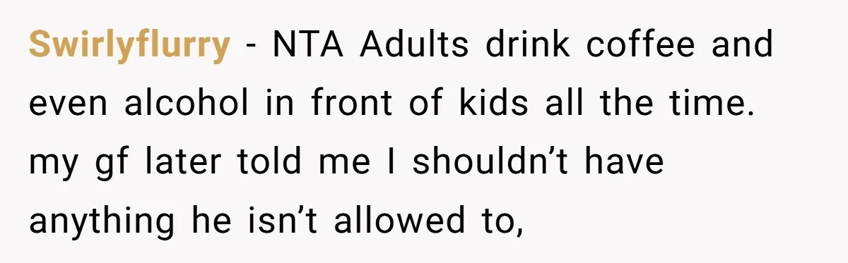 Swirlyflurry − NTA Adults drink coffee and even alcohol in front of kids all the time. my gf later told me I shouldn’t have anything he isn’t allowed to,