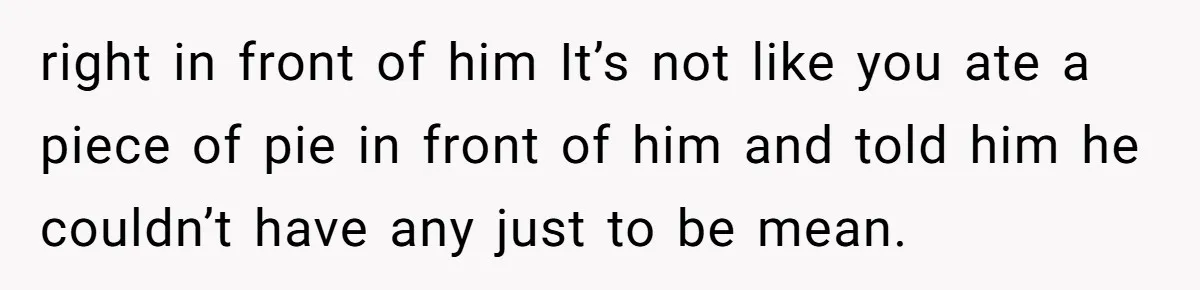 right in front of him It’s not like you ate a piece of pie in front of him and told him he couldn’t have any just to be mean.
