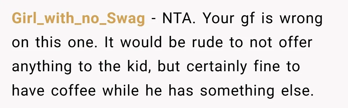 Girl_with_no_Swag − NTA. Your gf is wrong on this one. It would be rude to not offer anything to the kid, but certainly fine to have coffee while he has...