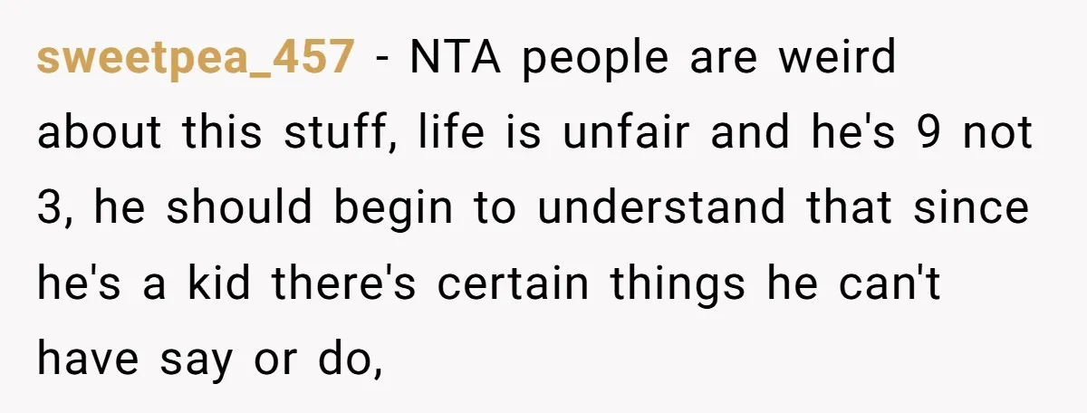 sweetpea_457 − NTA people are weird about this stuff, life is unfair and he's 9 not 3, he should begin to understand that since he's a kid there's certain things...