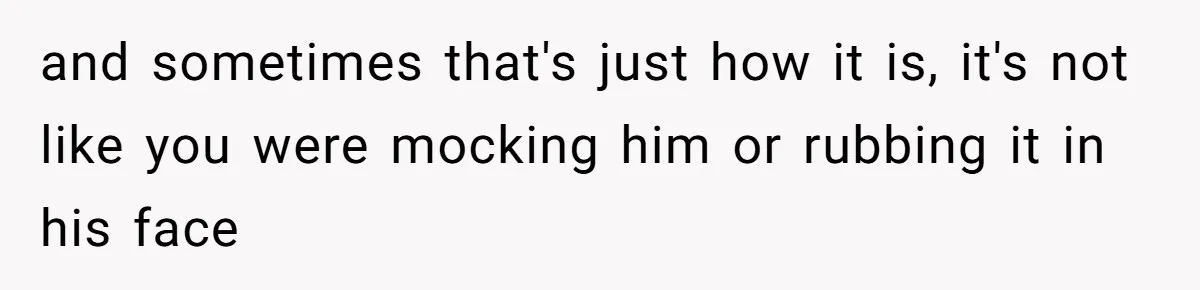 and sometimes that's just how it is, it's not like you were mocking him or rubbing it in his face