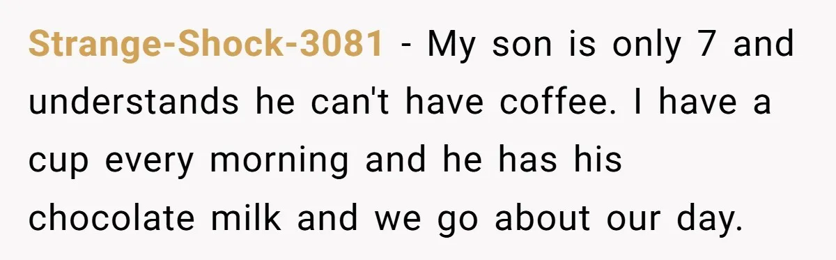 Strange-Shock-3081 − My son is only 7 and understands he can't have coffee. I have a cup every morning and he has his chocolate milk and we go about our...