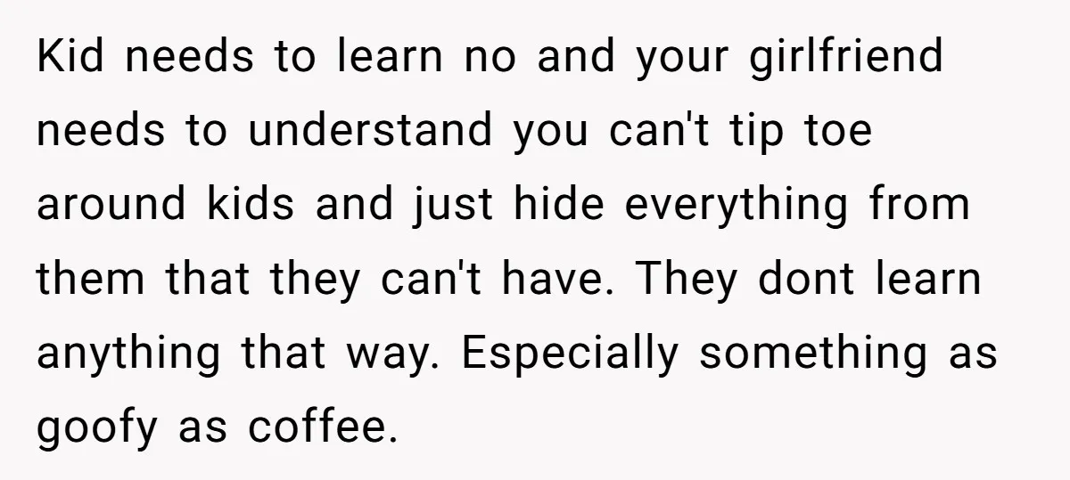 Kid needs to learn no and your girlfriend needs to understand you can't tip toe around kids and just hide everything from them that they can't have. They dont learn...
