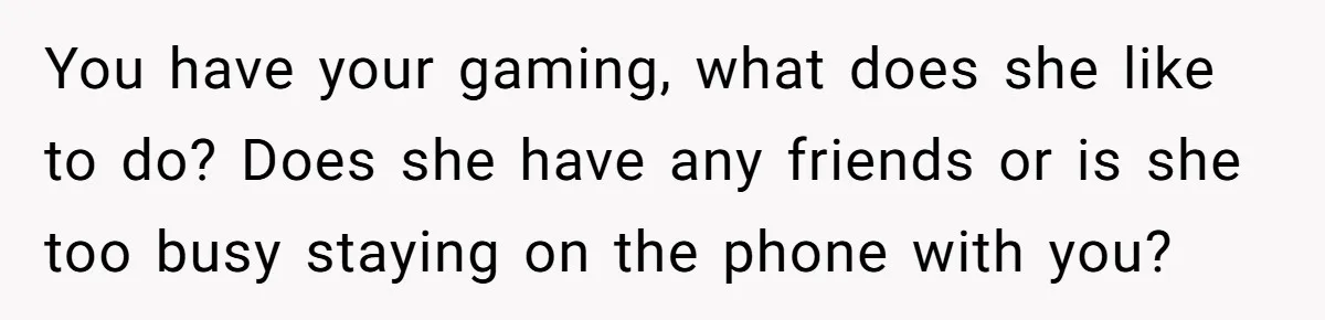 You have your gaming, what does she like to do? Does she have any friends or is she too busy staying on the phone with you?