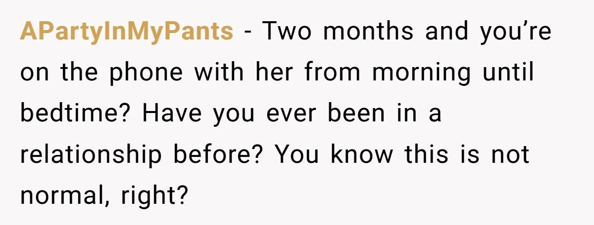 APartyInMyPants − Two months and you’re on the phone with her from morning until bedtime? Have you ever been in a relationship before? You know this is not normal, right?