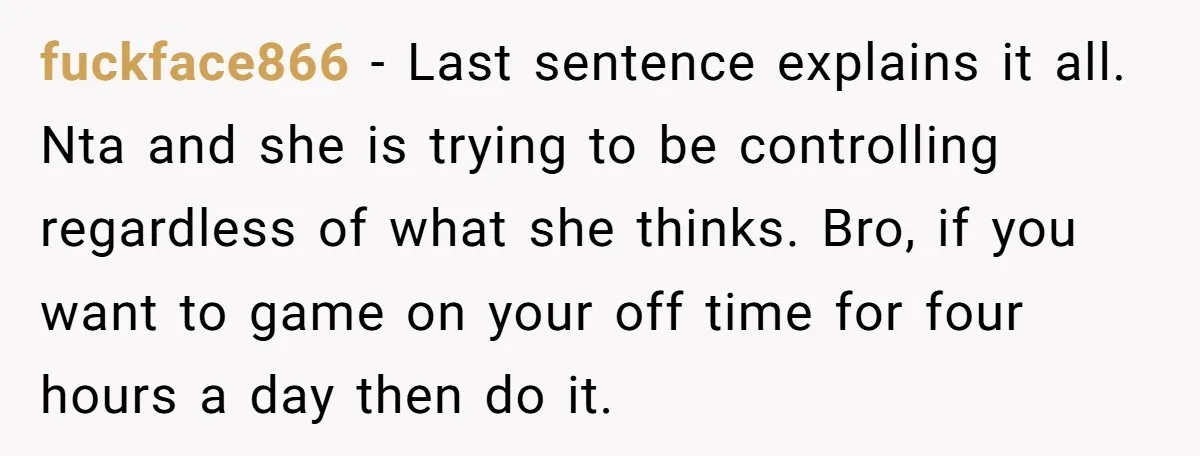 fuckface866 − Last sentence explains it all. Nta and she is trying to be controlling regardless of what she thinks. Bro, if you want to game on your off time...