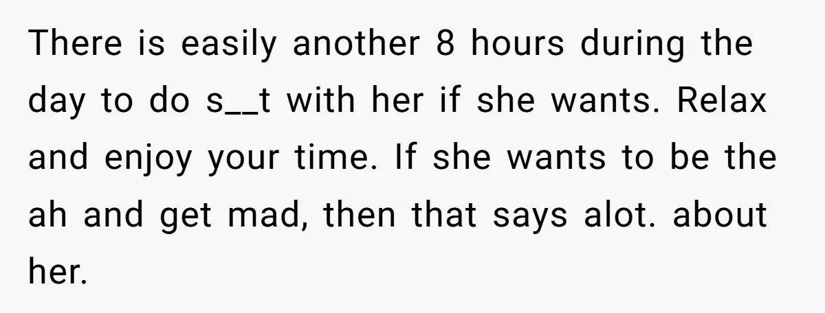 There is easily another 8 hours during the day to do s__t with her if she wants. Relax and enjoy your time. If she wants to be the ah and...