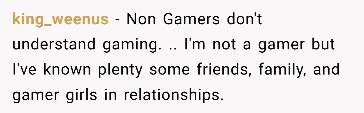 king_weenus − Non Gamers don't understand gaming. .. I'm not a gamer but I've known plenty some friends, family, and gamer girls in relationships.