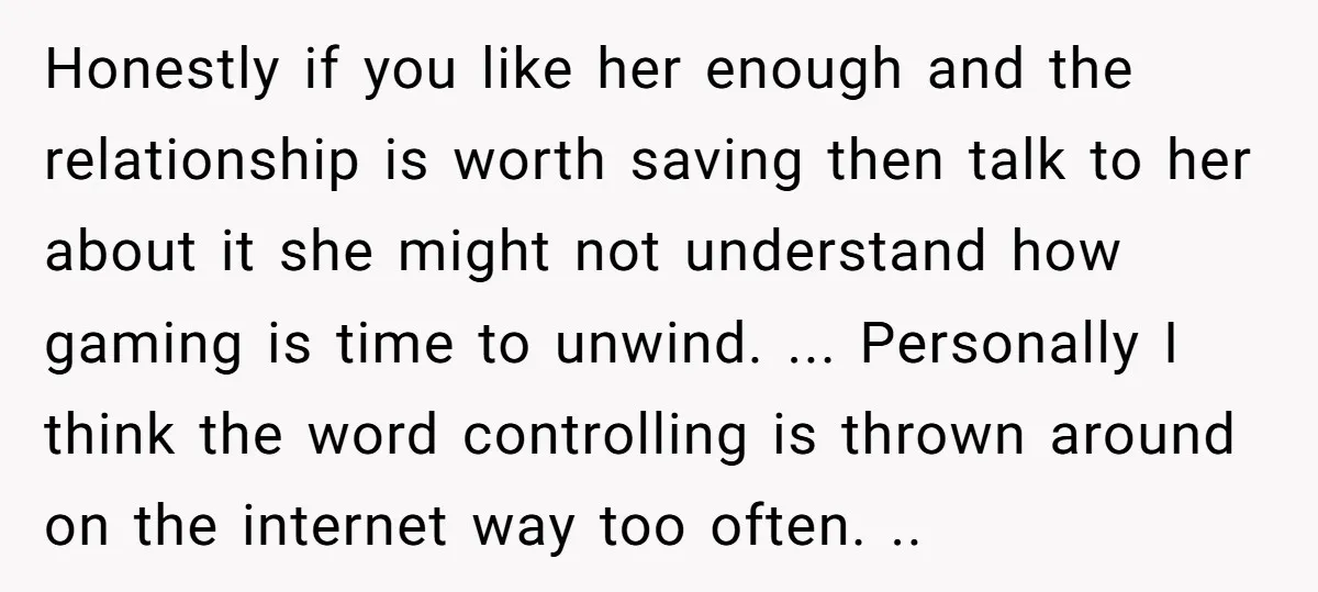 Honestly if you like her enough and the relationship is worth saving then talk to her about it she might not understand how gaming is time to unwind. ... Personally...