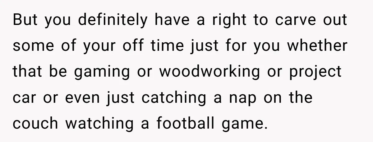 But you definitely have a right to carve out some of your off time just for you whether that be gaming or woodworking or project car or even just catching...