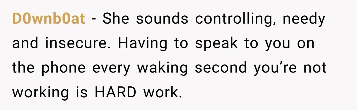 D0wnb0at − She sounds controlling, needy and insecure. Having to speak to you on the phone every waking second you’re not working is HARD work.