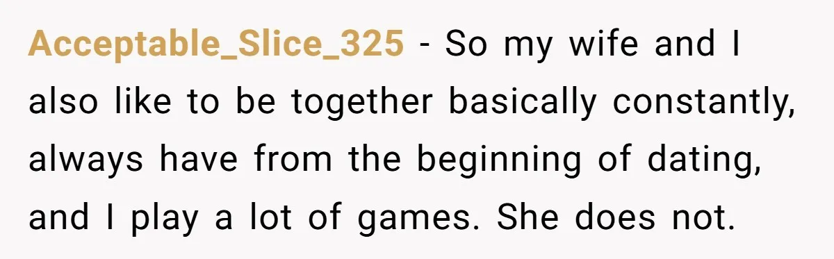 Acceptable_Slice_325 − So my wife and I also like to be together basically constantly, always have from the beginning of dating, and I play a lot of games. She does...