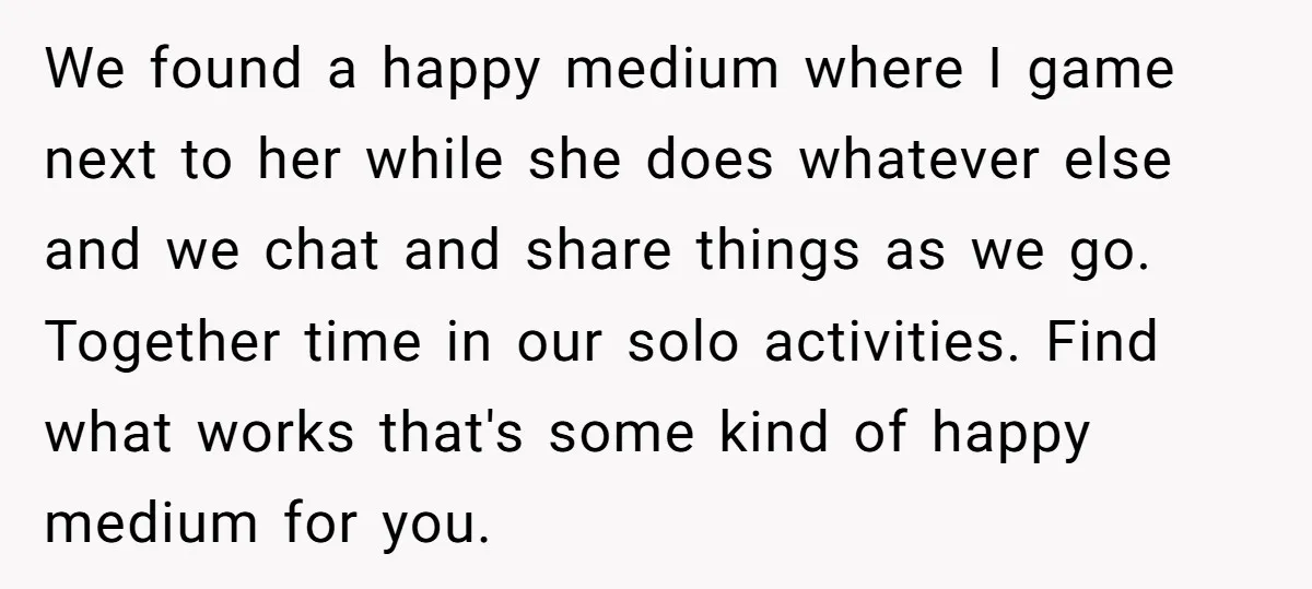 We found a happy medium where I game next to her while she does whatever else and we chat and share things as we go. Together time in our solo...