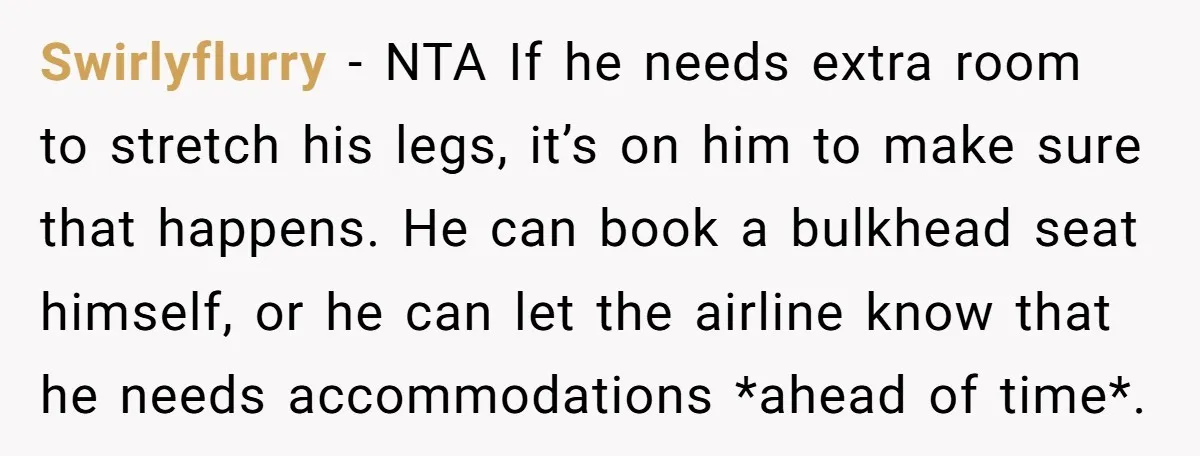 Swirlyflurry − NTA If he needs extra room to stretch his legs, it’s on him to make sure that happens. He can book a bulkhead seat himself, or he can...