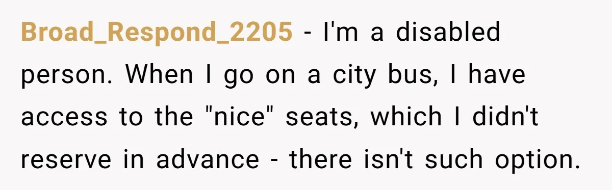 Broad_Respond_2205 − I'm a disabled person. When I go on a city bus, I have access to the "nice" seats, which I didn't reserve in advance - there isn't such...