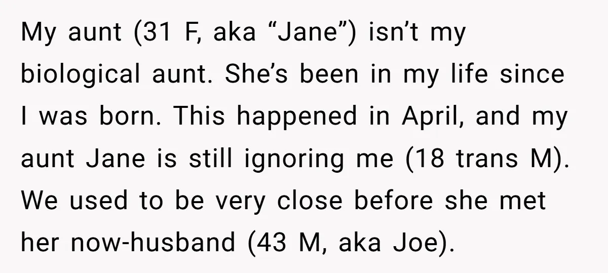 My aunt (31 F, aka “Jane”) isn’t my biological aunt. She’s been in my life since I was born. This happened in April, and my aunt Jane is still ignoring...