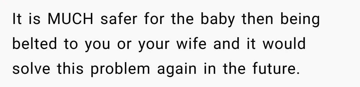 It is MUCH safer for the baby then being belted to you or your wife and it would solve this problem again in the future.