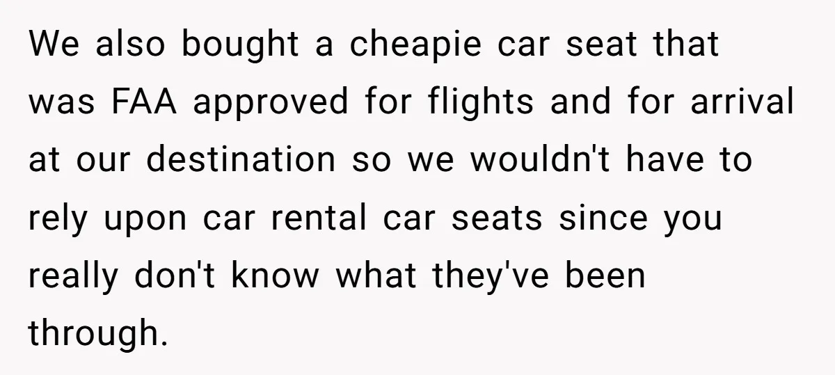 We also bought a cheapie car seat that was FAA approved for flights and for arrival at our destination so we wouldn't have to rely upon car rental car seats...