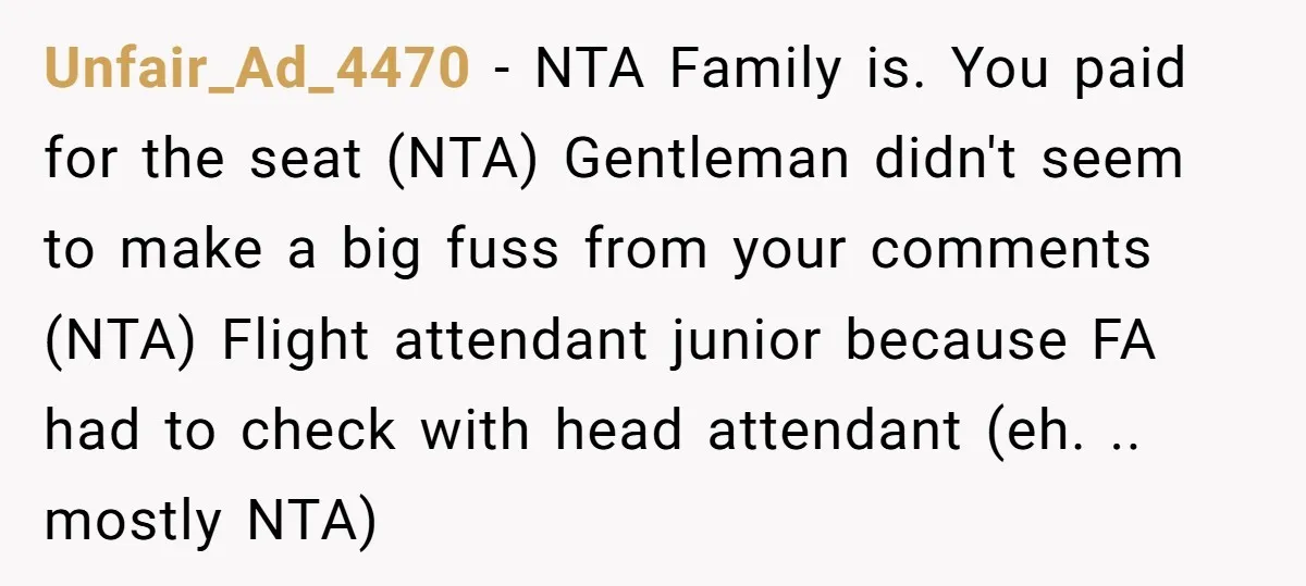 Unfair_Ad_4470 − NTA Family is. You paid for the seat (NTA) Gentleman didn't seem to make a big fuss from your comments (NTA) Flight attendant junior because FA had to...
