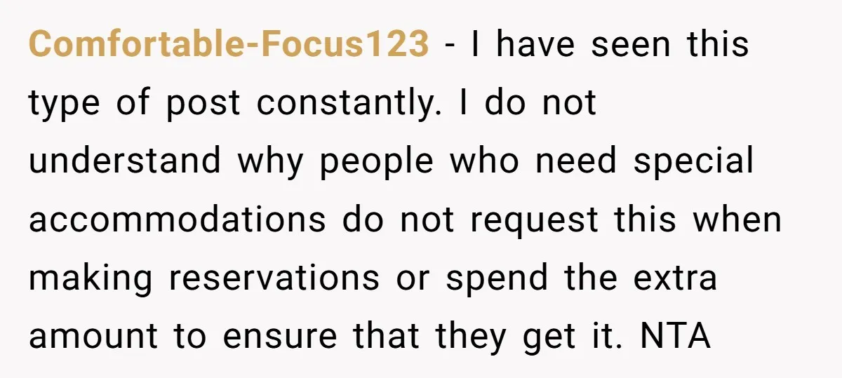 Comfortable-Focus123 − I have seen this type of post constantly. I do not understand why people who need special accommodations do not request this when making reservations or spend the...