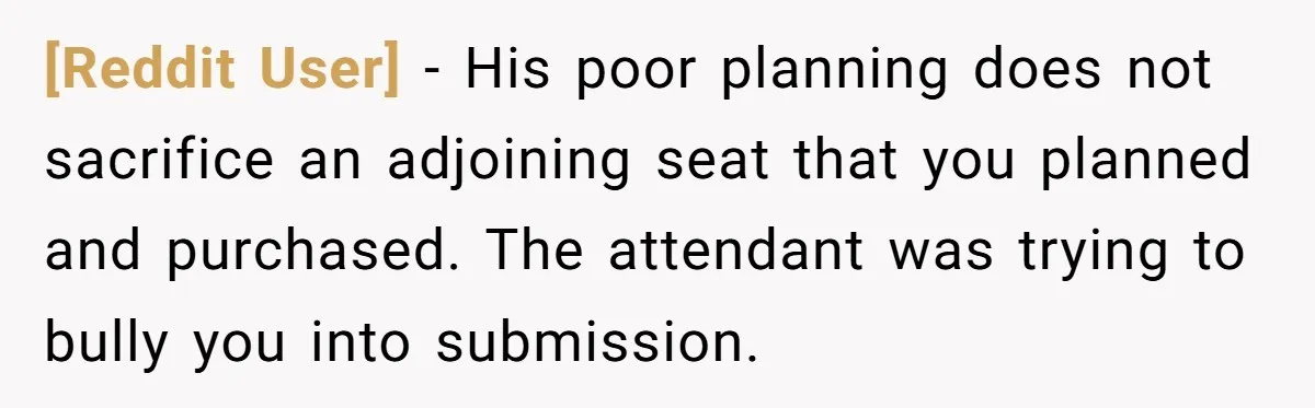 [Reddit User] − His poor planning does not sacrifice an adjoining seat that you planned and purchased. The attendant was trying to bully you into submission.