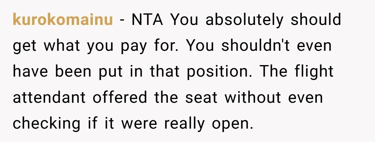 kurokomainu − NTA You absolutely should get what you pay for. You shouldn't even have been put in that position. The flight attendant offered the seat without even checking if...