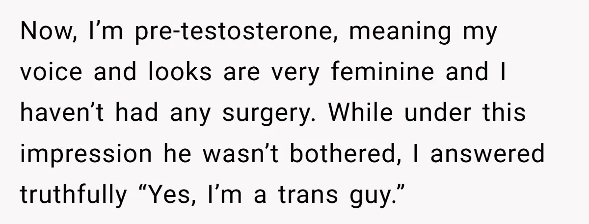 Now, I’m pre-testosterone, meaning my voice and looks are very feminine and I haven’t had any surgery. While under this impression he wasn’t bothered, I answered truthfully “Yes, I’m a...