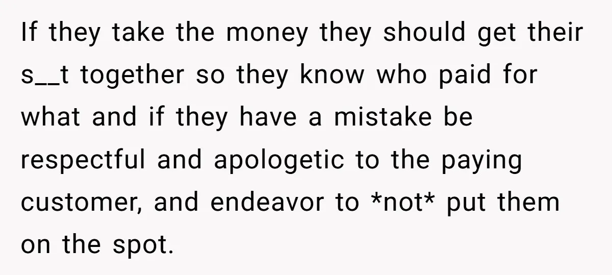 If they take the money they should get their s__t together so they know who paid for what and if they have a mistake be respectful and apologetic to the...