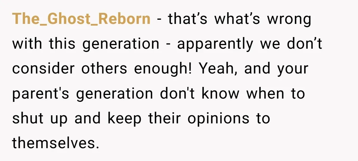 The_Ghost_Reborn − that’s what’s wrong with this generation - apparently we don’t consider others enough! Yeah, and your parent's generation don't know when to shut up and keep their opinions...