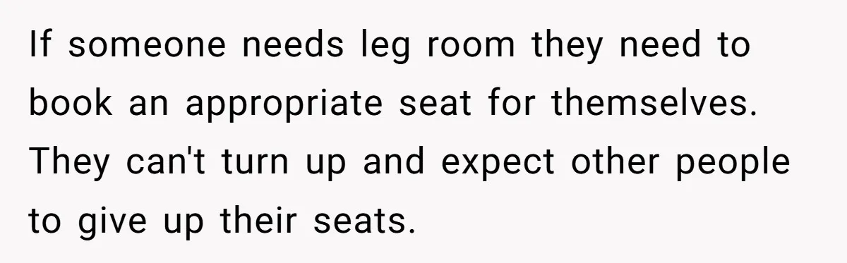 If someone needs leg room they need to book an appropriate seat for themselves. They can't turn up and expect other people to give up their seats.