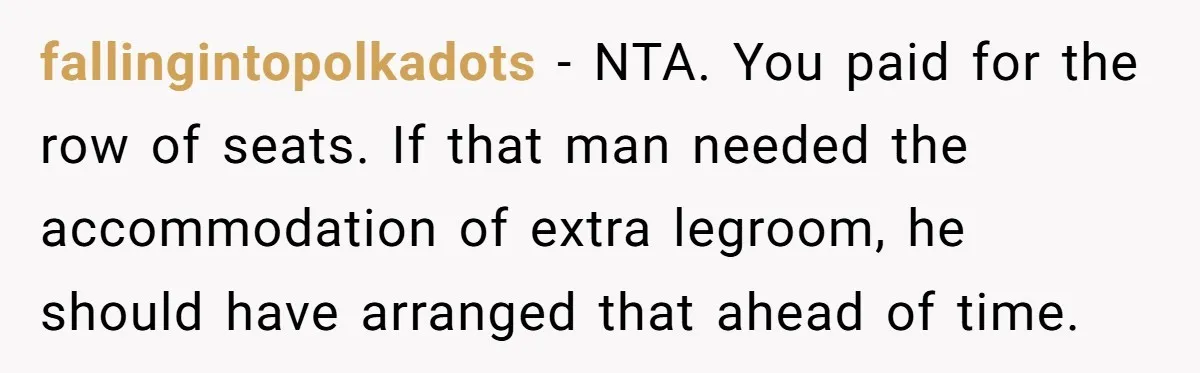 fallingintopolkadots − NTA. You paid for the row of seats. If that man needed the accommodation of extra legroom, he should have arranged that ahead of time.