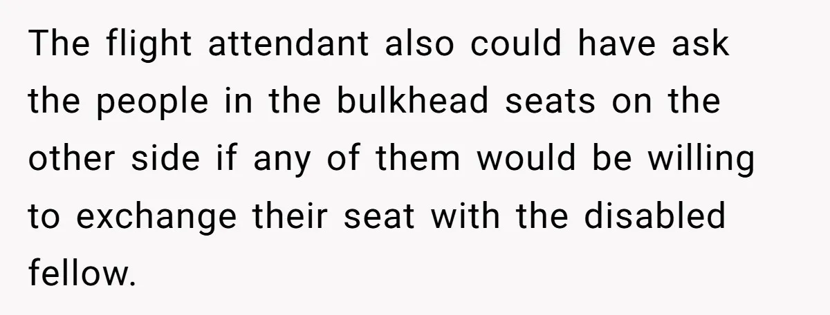 The flight attendant also could have ask the people in the bulkhead seats on the other side if any of them would be willing to exchange their seat with the...