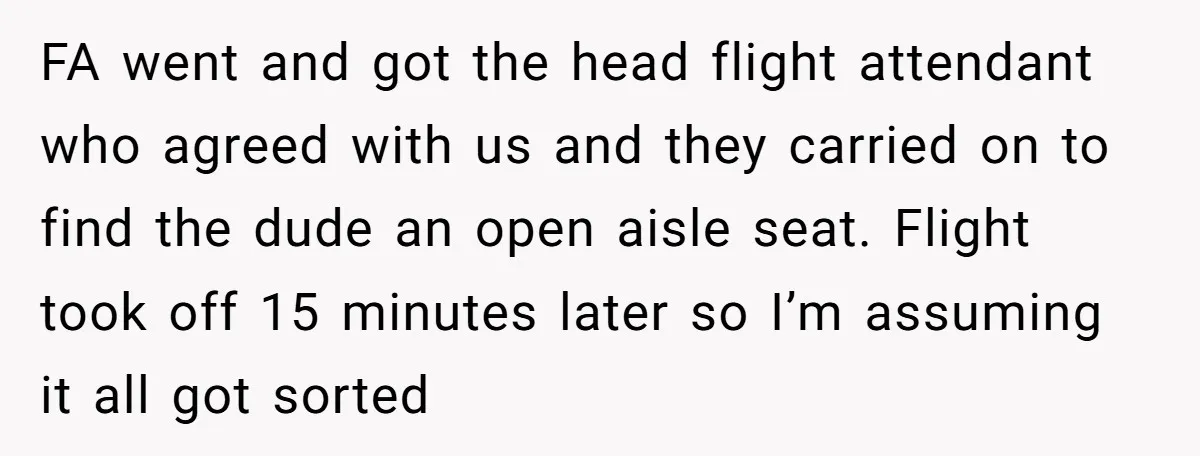 FA went and got the head flight attendant who agreed with us and they carried on to find the dude an open aisle seat. Flight took off 15 minutes later...
