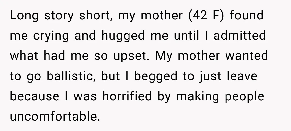 Long story short, my mother (42 F) found me crying and hugged me until I admitted what had me so upset. My mother wanted to go ballistic, but I begged...